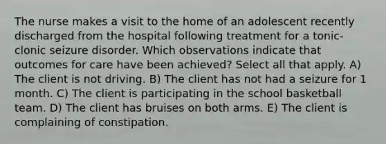 The nurse makes a visit to the home of an adolescent recently discharged from the hospital following treatment for a tonic-clonic seizure disorder. Which observations indicate that outcomes for care have been achieved? Select all that apply. A) The client is not driving. B) The client has not had a seizure for 1 month. C) The client is participating in the school basketball team. D) The client has bruises on both arms. E) The client is complaining of constipation.