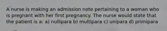 A nurse is making an admission note pertaining to a woman who is pregnant with her first pregnancy. The nurse would state that the patient is a: a) nullipara b) multipara c) unipara d) primipara