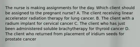 The nurse is making assignments for the day. Which client should be assigned to the pregnant nurse? A. The client receiving linear accelerator radiation therapy for lung cancer. B. The client with a radium implant for cervical cancer C. The client who has just been administered soluble brachytherapy for thyroid cancer D. The client who returned from placement of iridium seeds for prostate cancer