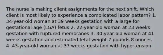 The nurse is making client assignments for the next shift. Which client is most likely to experience a complicated labor pattern? 1. 34-year-old woman at 39 weeks gestation with a large-for-gestational-age (LGA) fetus 2. 22-year-old woman at 23 weeks gestation with ruptured membranes 3. 30-year-old woman at 41 weeks gestation and estimated fetal weight 7 pounds 8 ounces 4. 43-year-old woman at 37 weeks gestation with hypertension