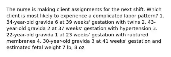 The nurse is making client assignments for the next shift. Which client is most likely to experience a complicated labor pattern? 1. 34-year-old gravida 6 at 39 weeks' gestation with twins 2. 43-year-old gravida 2 at 37 weeks' gestation with hypertension 3. 22-year-old gravida 1 at 23 weeks' gestation with ruptured membranes 4. 30-year-old gravida 3 at 41 weeks' gestation and estimated fetal weight 7 lb, 8 oz