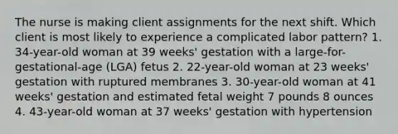 The nurse is making client assignments for the next shift. Which client is most likely to experience a complicated labor pattern? 1. 34-year-old woman at 39 weeks' gestation with a large-for-gestational-age (LGA) fetus 2. 22-year-old woman at 23 weeks' gestation with ruptured membranes 3. 30-year-old woman at 41 weeks' gestation and estimated fetal weight 7 pounds 8 ounces 4. 43-year-old woman at 37 weeks' gestation with hypertension