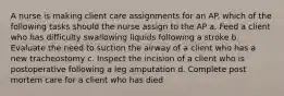 A nurse is making client care assignments for an AP. which of the following tasks should the nurse assign to the AP a. Feed a client who has difficulty swallowing liquids following a stroke b. Evaluate the need to suction the airway of a client who has a new tracheostomy c. Inspect the incision of a client who is postoperative following a leg amputation d. Complete post mortem care for a client who has died