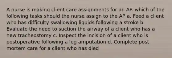 A nurse is making client care assignments for an AP. which of the following tasks should the nurse assign to the AP a. Feed a client who has difficulty swallowing liquids following a stroke b. Evaluate the need to suction the airway of a client who has a new tracheostomy c. Inspect the incision of a client who is postoperative following a leg amputation d. Complete post mortem care for a client who has died