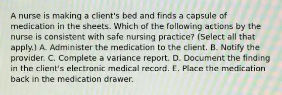 A nurse is making a client's bed and finds a capsule of medication in the sheets. Which of the following actions by the nurse is consistent with safe nursing practice? (Select all that apply.) A. Administer the medication to the client. B. Notify the provider. C. Complete a variance report. D. Document the finding in the client's electronic medical record. E. Place the medication back in the medication drawer.