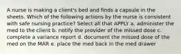 A nurse is making a client's bed and finds a capsule in the sheets. Which of the following actions by the nurse is consistent with safe nursing practice? Select all that APPLY a. administer the med to the client b. notify the provider of the missed dose c. complete a variance report d. document the missed dose of the med on the MAR e. place the med back in the med drawer