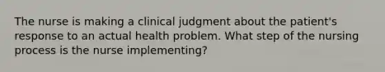 The nurse is making a clinical judgment about the patient's response to an actual health problem. What step of the nursing process is the nurse implementing?