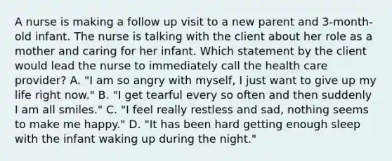 A nurse is making a follow up visit to a new parent and 3-month-old infant. The nurse is talking with the client about her role as a mother and caring for her infant. Which statement by the client would lead the nurse to immediately call the health care provider? A. "I am so angry with myself, I just want to give up my life right now." B. "I get tearful every so often and then suddenly I am all smiles." C. "I feel really restless and sad, nothing seems to make me happy." D. "It has been hard getting enough sleep with the infant waking up during the night."