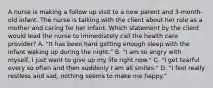 A nurse is making a follow up visit to a new parent and 3-month-old infant. The nurse is talking with the client about her role as a mother and caring for her infant. Which statement by the client would lead the nurse to immediately call the health care provider? A. "It has been hard getting enough sleep with the infant waking up during the night." B. "I am so angry with myself, I just want to give up my life right now." C. "I get tearful every so often and then suddenly I am all smiles." D. "I feel really restless and sad, nothing seems to make me happy."