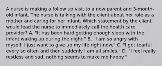 A nurse is making a follow up visit to a new parent and 3-month-old infant. The nurse is talking with the client about her role as a mother and caring for her infant. Which statement by the client would lead the nurse to immediately call the health care provider? A. "It has been hard getting enough sleep with the infant waking up during the night." B. "I am so angry with myself, I just want to give up my life right now." C. "I get tearful every so often and then suddenly I am all smiles." D. "I feel really restless and sad, nothing seems to make me happy."