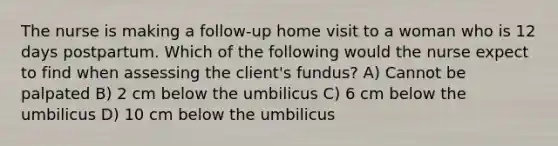 The nurse is making a follow-up home visit to a woman who is 12 days postpartum. Which of the following would the nurse expect to find when assessing the client's fundus? A) Cannot be palpated B) 2 cm below the umbilicus C) 6 cm below the umbilicus D) 10 cm below the umbilicus