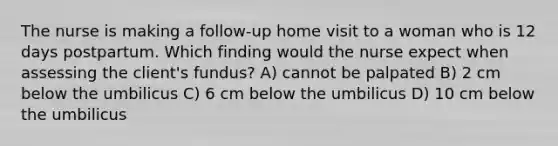 The nurse is making a follow-up home visit to a woman who is 12 days postpartum. Which finding would the nurse expect when assessing the client's fundus? A) cannot be palpated B) 2 cm below the umbilicus C) 6 cm below the umbilicus D) 10 cm below the umbilicus