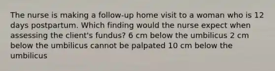 The nurse is making a follow-up home visit to a woman who is 12 days postpartum. Which finding would the nurse expect when assessing the client's fundus? 6 cm below the umbilicus 2 cm below the umbilicus cannot be palpated 10 cm below the umbilicus