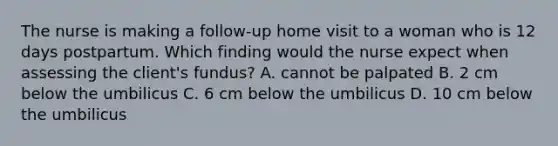 The nurse is making a follow-up home visit to a woman who is 12 days postpartum. Which finding would the nurse expect when assessing the client's fundus? A. cannot be palpated B. 2 cm below the umbilicus C. 6 cm below the umbilicus D. 10 cm below the umbilicus