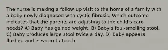 The nurse is making a follow-up visit to the home of a family with a baby newly diagnosed with cystic fibrosis. Which outcome indicates that the parents are adjusting to the child's care needs? A) Baby has gained weight. B) Baby's foul-smelling stool. C) Baby produces large stool twice a day. D) Baby appears flushed and is warm to touch.