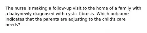 The nurse is making a follow-up visit to the home of a family with a babynewly diagnosed with cystic fibrosis. Which outcome indicates that the parents are adjusting to the child's care needs?