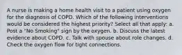 A nurse is making a home health visit to a patient using oxygen for the diagnosis of COPD. Which of the following interventions would be considered the highest priority? Select all that apply: a. Post a "No Smoking" sign by the oxygen. b. Discuss the latest evidence about COPD. c. Talk with spouse about role changes. d. Check the oxygen flow for tight connections.