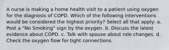 A nurse is making a home health visit to a patient using oxygen for the diagnosis of COPD. Which of the following interventions would be considered the highest priority? Select all that apply: a. Post a "No Smoking" sign by the oxygen. b. Discuss the latest evidence about COPD. c. Talk with spouse about role changes. d. Check the oxygen flow for tight connections.