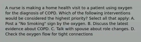 A nurse is making a home health visit to a patient using oxygen for the diagnosis of COPD. Which of the following interventions would be considered the highest priority? Select all that apply: A. Post a "No Smoking" sign by the oxygen. B. Discuss the latest evidence about COPD. C. Talk with spouse about role changes. D. Check the oxygen flow for tight connections