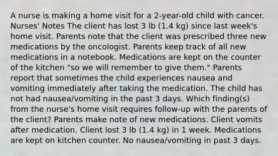 A nurse is making a home visit for a 2-year-old child with cancer. Nurses' Notes The client has lost 3 lb (1.4 kg) since last week's home visit. Parents note that the client was prescribed three new medications by the oncologist. Parents keep track of all new medications in a notebook. Medications are kept on the counter of the kitchen "so we will remember to give them." Parents report that sometimes the child experiences nausea and vomiting immediately after taking the medication. The child has not had nausea/vomiting in the past 3 days. Which finding(s) from the nurse's home visit requires follow-up with the parents of the client? Parents make note of new medications. Client vomits after medication. Client lost 3 lb (1.4 kg) in 1 week. Medications are kept on kitchen counter. No nausea/vomiting in past 3 days.