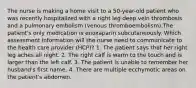 The nurse is making a home visit to a 50-year-old patient who was recently hospitalized with a right leg deep vein thrombosis and a pulmonary embolism (venous thromboembolism).The patient's only medication is enoxaparin subcutaneously. Which assessment information will the nurse need to communicate to the health care provider (HCP)? 1. The patient says that her right leg aches all night. 2. The right calf is warm to the touch and is larger than the left calf. 3. The patient is unable to remember her husband's first name. 4. There are multiple ecchymotic areas on the patient's abdomen.