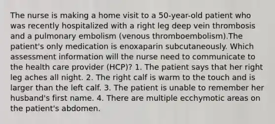 The nurse is making a home visit to a 50-year-old patient who was recently hospitalized with a right leg deep vein thrombosis and a pulmonary embolism (venous thromboembolism).The patient's only medication is enoxaparin subcutaneously. Which assessment information will the nurse need to communicate to the health care provider (HCP)? 1. The patient says that her right leg aches all night. 2. The right calf is warm to the touch and is larger than the left calf. 3. The patient is unable to remember her husband's first name. 4. There are multiple ecchymotic areas on the patient's abdomen.