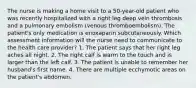 The nurse is making a home visit to a 50-year-old patient who was recently hospitalized with a right leg deep vein thrombosis and a pulmonary embolism (venous thromboembolism). The patient's only medication is enoxaparin subcutaneously. Which assessment information will the nurse need to communicate to the health care provider? 1. The patient says that her right leg aches all night. 2. The right calf is warm to the touch and is larger than the left calf. 3. The patient is unable to remember her husband's first name. 4. There are multiple ecchymotic areas on the patient's abdomen.