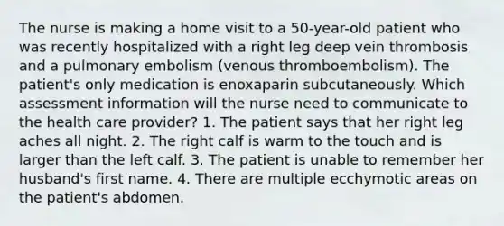 The nurse is making a home visit to a 50-year-old patient who was recently hospitalized with a right leg deep vein thrombosis and a pulmonary embolism (venous thromboembolism). The patient's only medication is enoxaparin subcutaneously. Which assessment information will the nurse need to communicate to the health care provider? 1. The patient says that her right leg aches all night. 2. The right calf is warm to the touch and is larger than the left calf. 3. The patient is unable to remember her husband's first name. 4. There are multiple ecchymotic areas on the patient's abdomen.