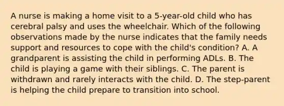 A nurse is making a home visit to a 5-year-old child who has cerebral palsy and uses the wheelchair. Which of the following observations made by the nurse indicates that the family needs support and resources to cope with the child's condition? A. A grandparent is assisting the child in performing ADLs. B. The child is playing a game with their siblings. C. The parent is withdrawn and rarely interacts with the child. D. The step-parent is helping the child prepare to transition into school.