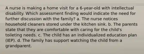 A nurse is making a home visit for a 6-year-old with intellectual disability. Which assessment finding would indicate the need for further discussion with the family? a. The nurse notices household cleaners stored under the kitchen sink. b. The parents state that they are comfortable with caring for the child's toileting needs. c. The child has an individualized education plan (IEP). d. The family has support watching the child from a grandparent.