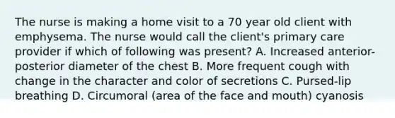 The nurse is making a home visit to a 70 year old client with emphysema. The nurse would call the client's primary care provider if which of following was present? A. Increased anterior-posterior diameter of the chest B. More frequent cough with change in the character and color of secretions C. Pursed-lip breathing D. Circumoral (area of the face and mouth) cyanosis