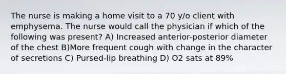 The nurse is making a home visit to a 70 y/o client with emphysema. The nurse would call the physician if which of the following was present? A) Increased anterior-posterior diameter of the chest B)More frequent cough with change in the character of secretions C) Pursed-lip breathing D) O2 sats at 89%