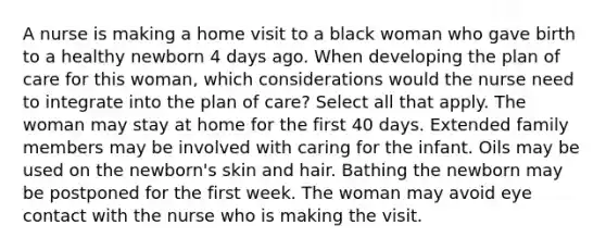 A nurse is making a home visit to a black woman who gave birth to a healthy newborn 4 days ago. When developing the plan of care for this woman, which considerations would the nurse need to integrate into the plan of care? Select all that apply. The woman may stay at home for the first 40 days. Extended family members may be involved with caring for the infant. Oils may be used on the newborn's skin and hair. Bathing the newborn may be postponed for the first week. The woman may avoid eye contact with the nurse who is making the visit.