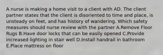 A nurse is making a home visit to a client with AD. The client partner states that the client is disoriented to time and place, is unsteady on feet, and has history of wandering. Which safety measures should nurse review with the partner A.Remove Floor Rugs B.Have door locks that can be easily opened C.Provide increased lighting in stair well D.Install handrail in bathroom E.Place mattress on floor