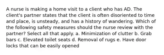 A nurse is making a home visit to a client who has AD. The client's partner states that the client is often disoriented to time and place, is unsteady, and has a history of wandering. Which of the following safety measures should the nurse review with the partner? Select all that apply. a. Minimization of clutter b. Grab bars c. Elevated toilet seats d. Removal of rugs e. Have door locks that can be easily opened