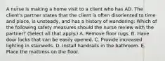 A nurse is making a home visit to a client who has AD. The client's partner states that the client is often disoriented to time and place, is unsteady, and has a history of wandering: Which of the following safety measures should the nurse review with the partner? (Select all that apply.) A. Remove floor rugs. B. Have door locks that can be easily opened. C. Provide increased lighting in stairwells. D. Install handrails in the bathroom. E. Place the mattress on the floor.