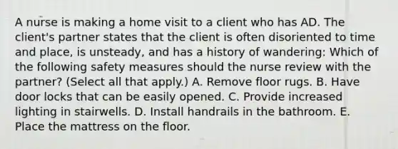 A nurse is making a home visit to a client who has AD. The client's partner states that the client is often disoriented to time and place, is unsteady, and has a history of wandering: Which of the following safety measures should the nurse review with the partner? (Select all that apply.) A. Remove floor rugs. B. Have door locks that can be easily opened. C. Provide increased lighting in stairwells. D. Install handrails in the bathroom. E. Place the mattress on the floor.