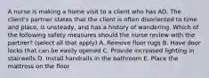 A nurse is making a home visit to a client who has AD. The client's partner states that the client is often disoriented to time and place, is unsteady, and has a history of wandering. Which of the following safety measures should the nurse review with the partner? (select all that apply) A. Remove floor rugs B. Have door locks that can be easily opened C. Provide increased lighting in stairwells D. Install handrails in the bathroom E. Place the mattress on the floor