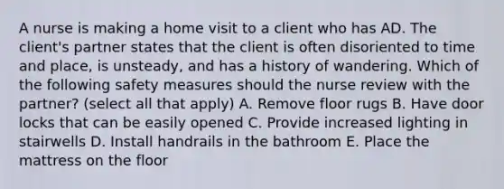 A nurse is making a home visit to a client who has AD. The client's partner states that the client is often disoriented to time and place, is unsteady, and has a history of wandering. Which of the following safety measures should the nurse review with the partner? (select all that apply) A. Remove floor rugs B. Have door locks that can be easily opened C. Provide increased lighting in stairwells D. Install handrails in the bathroom E. Place the mattress on the floor