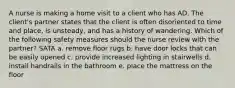 A nurse is making a home visit to a client who has AD. The client's partner states that the client is often disoriented to time and place, is unsteady, and has a history of wandering. Which of the following safety measures should the nurse review with the partner? SATA a. remove floor rugs b. have door locks that can be easily opened c. provide increased lighting in stairwells d. install handrails in the bathroom e. place the mattress on the floor