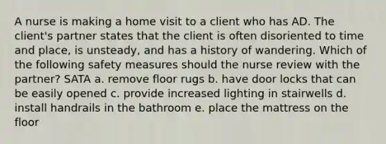 A nurse is making a home visit to a client who has AD. The client's partner states that the client is often disoriented to time and place, is unsteady, and has a history of wandering. Which of the following safety measures should the nurse review with the partner? SATA a. remove floor rugs b. have door locks that can be easily opened c. provide increased lighting in stairwells d. install handrails in the bathroom e. place the mattress on the floor