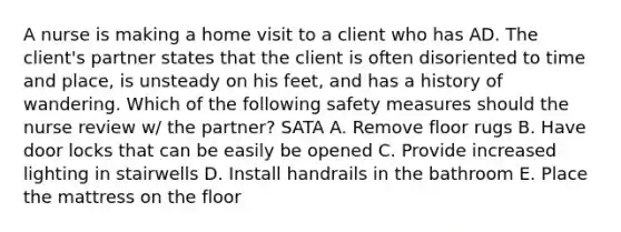 A nurse is making a home visit to a client who has AD. The client's partner states that the client is often disoriented to time and place, is unsteady on his feet, and has a history of wandering. Which of the following safety measures should the nurse review w/ the partner? SATA A. Remove floor rugs B. Have door locks that can be easily be opened C. Provide increased lighting in stairwells D. Install handrails in the bathroom E. Place the mattress on the floor