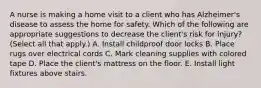 A nurse is making a home visit to a client who has Alzheimer's disease to assess the home for safety. Which of the following are appropriate suggestions to decrease the client's risk for injury? (Select all that apply.) A. Install childproof door locks B. Place rugs over electrical cords C. Mark cleaning supplies with colored tape D. Place the client's mattress on the floor. E. Install light fixtures above stairs.