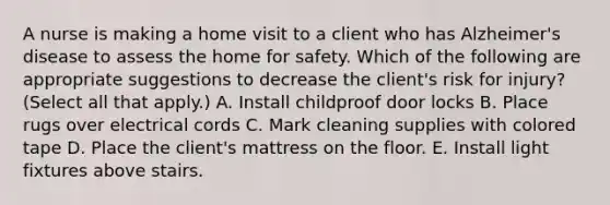 A nurse is making a home visit to a client who has Alzheimer's disease to assess the home for safety. Which of the following are appropriate suggestions to decrease the client's risk for injury? (Select all that apply.) A. Install childproof door locks B. Place rugs over electrical cords C. Mark cleaning supplies with colored tape D. Place the client's mattress on the floor. E. Install light fixtures above stairs.