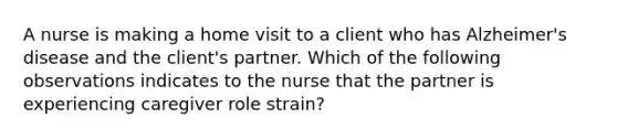 A nurse is making a home visit to a client who has Alzheimer's disease and the client's partner. Which of the following observations indicates to the nurse that the partner is experiencing caregiver role strain?