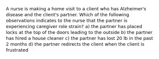 A nurse is making a home visit to a client who has Alzheimer's disease and the client's partner. Which of the following observations indicates to the nurse that the partner is experiencing caregiver role strain? a) the partner has placed locks at the top of the doors leading to the outside b) the partner has hired a house cleaner c) the partner has lost 20 lb in the past 2 months d) the partner redirects the client when the client is frustrated