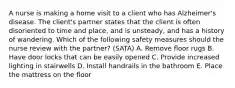 A nurse is making a home visit to a client who has Alzheimer's disease. The client's partner states that the client is often disoriented to time and place, and is unsteady, and has a history of wandering. Which of the following safety measures should the nurse review with the partner? (SATA) A. Remove floor rugs B. Have door locks that can be easily opened C. Provide increased lighting in stairwells D. Install handrails in the bathroom E. Place the mattress on the floor