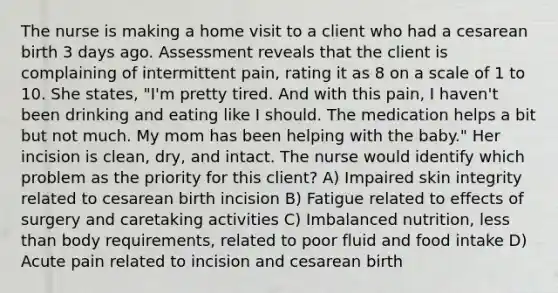 The nurse is making a home visit to a client who had a cesarean birth 3 days ago. Assessment reveals that the client is complaining of intermittent pain, rating it as 8 on a scale of 1 to 10. She states, "I'm pretty tired. And with this pain, I haven't been drinking and eating like I should. The medication helps a bit but not much. My mom has been helping with the baby." Her incision is clean, dry, and intact. The nurse would identify which problem as the priority for this client? A) Impaired skin integrity related to cesarean birth incision B) Fatigue related to effects of surgery and caretaking activities C) Imbalanced nutrition, less than body requirements, related to poor fluid and food intake D) Acute pain related to incision and cesarean birth