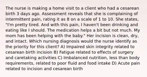 The nurse is making a home visit to a client who had a cesarean birth 3 days ago. Assessment reveals that she is complaining of intermittent pain, rating it as 8 on a scale of 1 to 10. She states, "I'm pretty tired. And with this pain, I haven't been drinking and eating like I should. The medication helps a bit but not much. My mom has been helping with the baby." Her incision is clean, dry, and intact. Which nursing diagnosis would the nurse identify as the priority for this client? A) Impaired skin integrity related to cesarean birth incision B) Fatigue related to effects of surgery and caretaking activities C) Imbalanced nutrition, less than body requirements, related to poor fluid and food intake D) Acute pain related to incision and cesarean birth