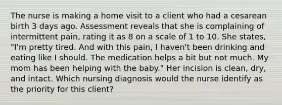 The nurse is making a home visit to a client who had a cesarean birth 3 days ago. Assessment reveals that she is complaining of intermittent pain, rating it as 8 on a scale of 1 to 10. She states, "I'm pretty tired. And with this pain, I haven't been drinking and eating like I should. The medication helps a bit but not much. My mom has been helping with the baby." Her incision is clean, dry, and intact. Which nursing diagnosis would the nurse identify as the priority for this client?